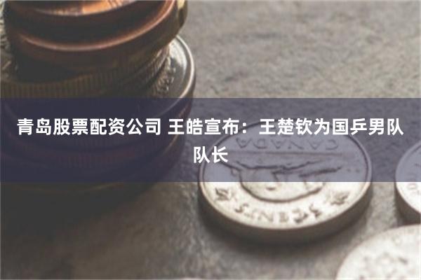 青岛股票配资公司 王皓宣布：王楚钦为国乒男队队长