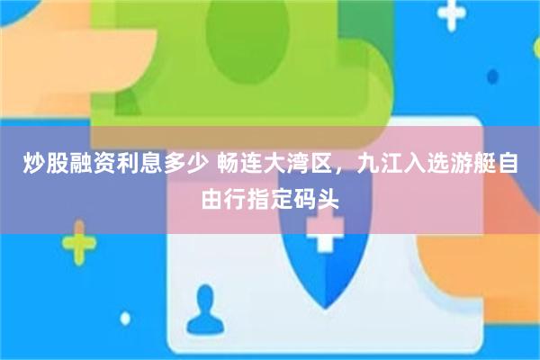 炒股融资利息多少 畅连大湾区,九江入选游艇自由行指定码头