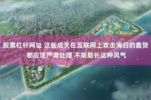 股票杠杆网址 这些成天在互联网上攻击海归的蠢货 都应该严肃处理 不能助长这种风气