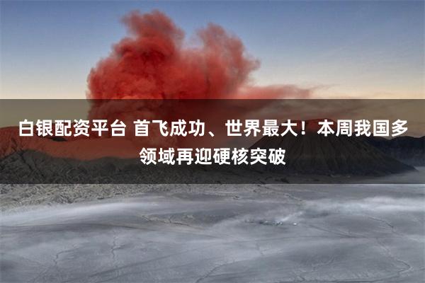 白银配资平台 首飞成功、世界最大！本周我国多领域再迎硬核突破