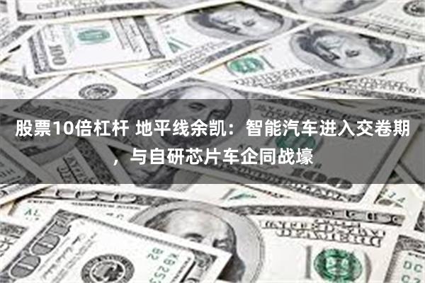 股票10倍杠杆 地平线余凯：智能汽车进入交卷期，与自研芯片车企同战壕