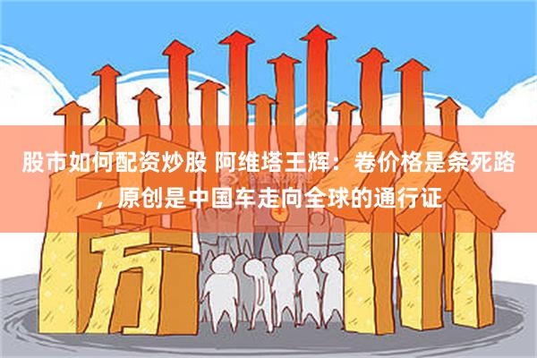 股市如何配资炒股 阿维塔王辉:卷价格是条死路,原创是中国车走向全球的通行证
