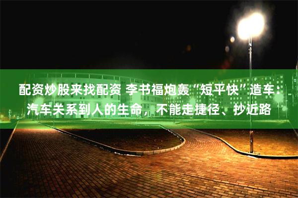 配资炒股来找配资 李书福炮轰“短平快”造车：汽车关系到人的生命，不能走捷径、抄近路