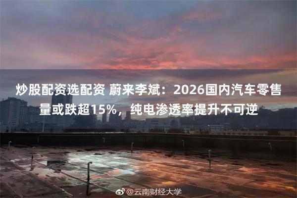 炒股配资选配资 蔚来李斌：2026国内汽车零售量或跌超15%，纯电渗透率提升不可逆