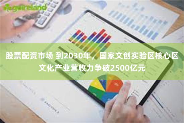 股票配资市场 到2030年,国家文创实验区核心区文化产业营收力争破2500亿元