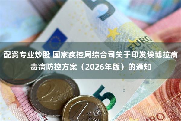 配资专业炒股 国家疾控局综合司关于印发埃博拉病毒病防控方案（2026年版）的通知