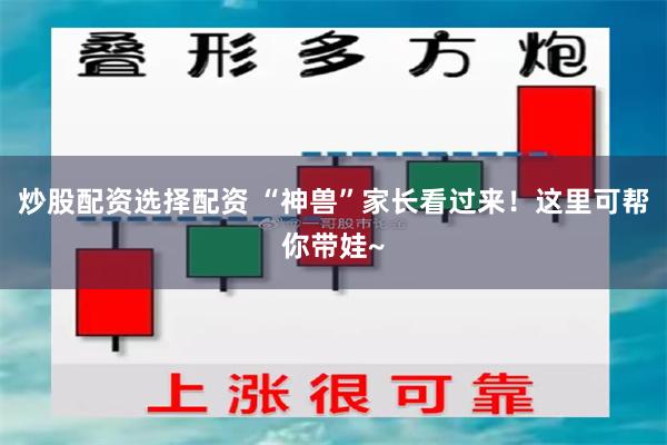 炒股配资选择配资 “神兽”家长看过来！这里可帮你带娃~