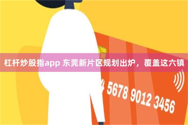 杠杆炒股指app 东莞新片区规划出炉，覆盖这六镇