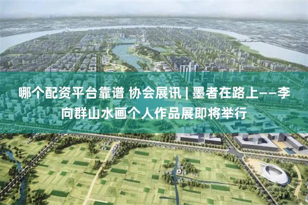 哪个配资平台靠谱 协会展讯 | 墨者在路上——李向群山水画个人作品展即将举行