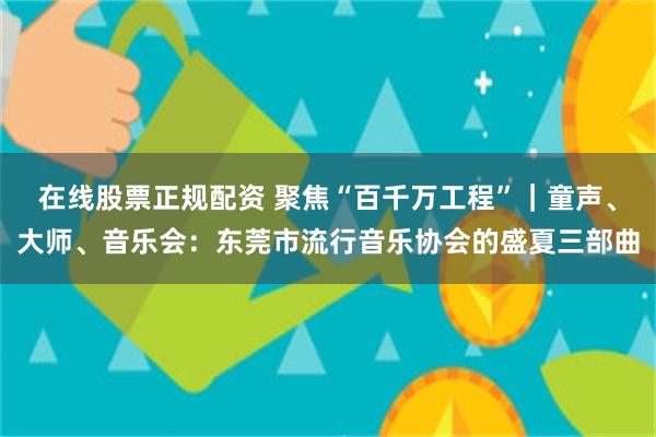 在线股票正规配资 聚焦“百千万工程”|童声、大师、音乐会:东莞市流行音乐协会的盛夏三部曲