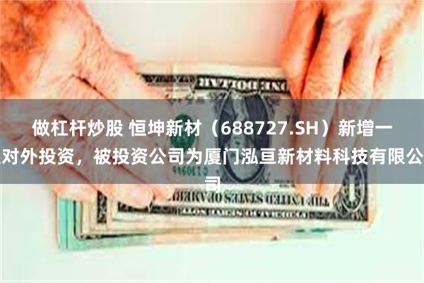 做杠杆炒股 恒坤新材（688727.SH）新增一起对外投资，被投资公司为厦门泓亘新材料科技有限公司