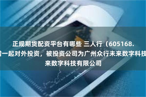 正规期货配资平台有哪些 三人行（605168.SH）新增一起对外投资，被投资公司为广州众行未来数字科技有限公司