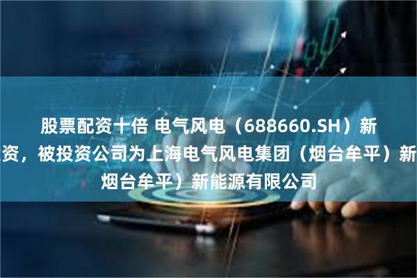 股票配资十倍 电气风电（688660.SH）新增一起对外投资，被投资公司为上海电气风电集团（烟台牟平）新能源有限公司