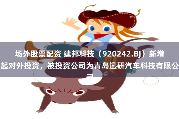 场外股票配资 建邦科技（920242.BJ）新增一起对外投资，被投资公司为青岛迅研汽车科技有限公司
