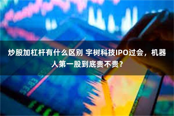 炒股加杠杆有什么区别 宇树科技IPO过会,机器人第一股到底贵不贵?