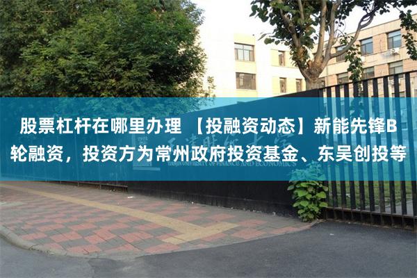 股票杠杆在哪里办理 【投融资动态】新能先锋B轮融资,投资方为常州政府投资基金、东吴创投等