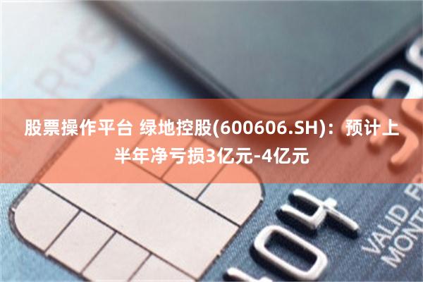 股票操作平台 绿地控股(600606.SH):预计上半年净亏损3亿元-4亿元