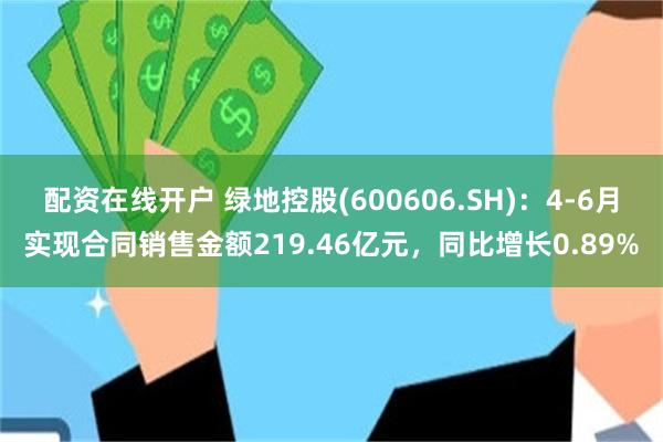 配资在线开户 绿地控股(600606.SH)：4-6月实现合同销售金额219.46亿元，同比增长0.89%