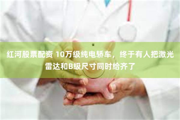 红河股票配资 10万级纯电轿车，终于有人把激光雷达和B级尺寸同时给齐了