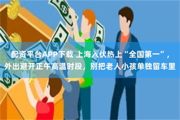 配资平台APP下载 上海入伏热上“全国第一”，外出避开正午高温时段，别把老人小孩单独留车里