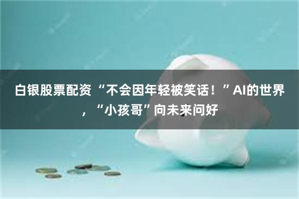 白银股票配资 “不会因年轻被笑话！”AI的世界，“小孩哥”向未来问好