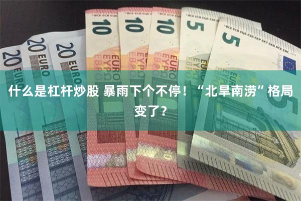 什么是杠杆炒股 暴雨下个不停！“北旱南涝”格局变了？