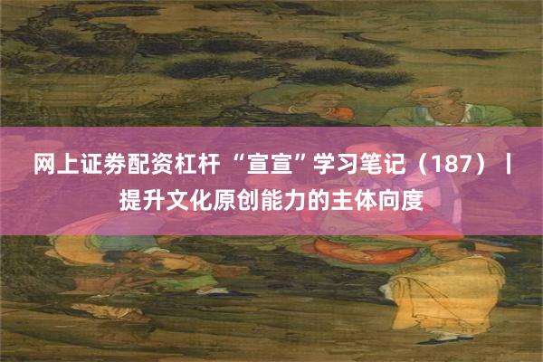 网上证劵配资杠杆 “宣宣”学习笔记（187）丨提升文化原创能力的主体向度