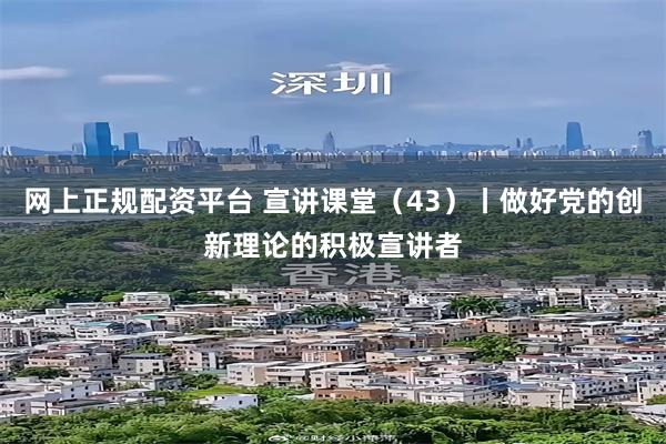 网上正规配资平台 宣讲课堂（43）丨做好党的创新理论的积极宣讲者