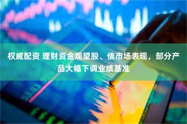 权威配资 理财资金观望股、债市场表现,部分产品大幅下调业绩基准