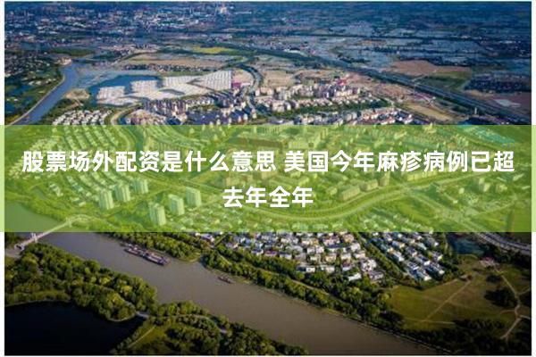 股票场外配资是什么意思 美国今年麻疹病例已超去年全年