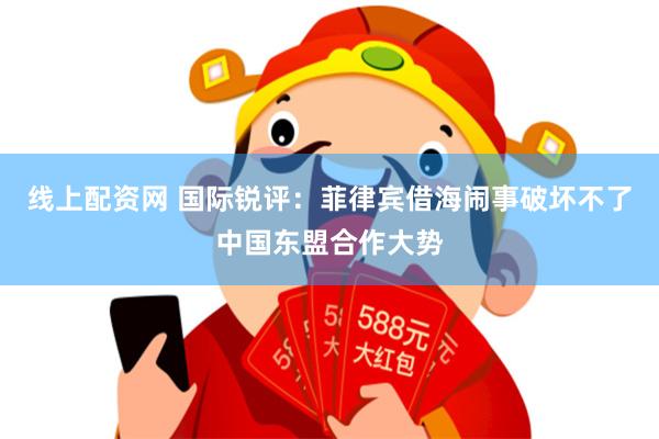 线上配资网 国际锐评：菲律宾借海闹事破坏不了中国东盟合作大势