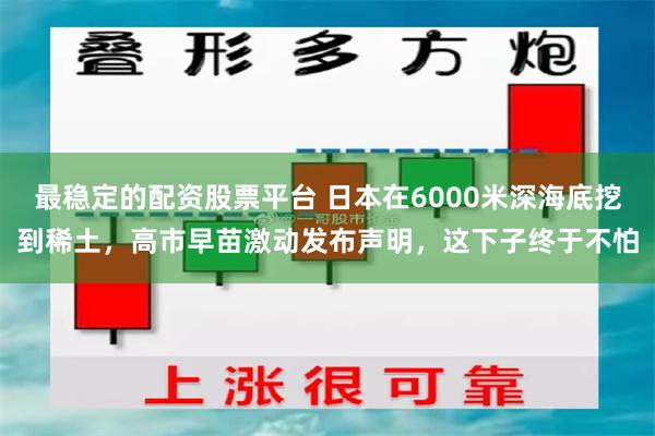最稳定的配资股票平台 日本在6000米深海底挖到稀土,高市早苗激动发布声明,这下子终于不怕