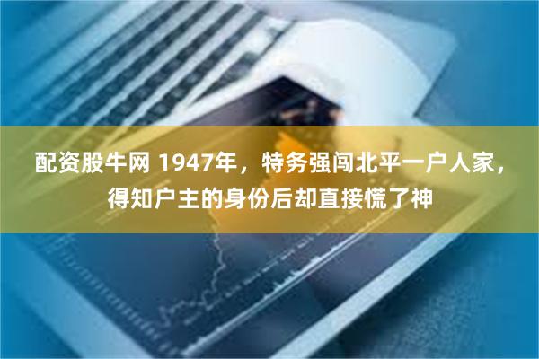 配资股牛网 1947年，特务强闯北平一户人家，得知户主的身份后却直接慌了神