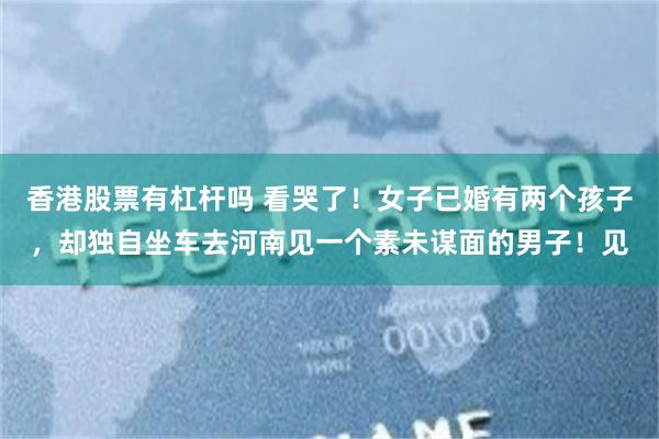 香港股票有杠杆吗 看哭了!女子已婚有两个孩子,却独自坐车去河南见一个素未谋面的男子!见