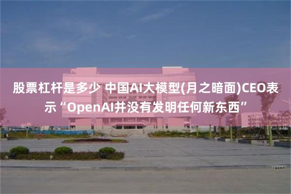 股票杠杆是多少 中国AI大模型(月之暗面)CEO表示“OpenAI并没有发明任何新东西”