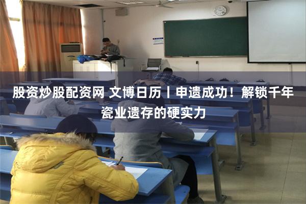 股资炒股配资网 文博日历丨申遗成功！解锁千年瓷业遗存的硬实力