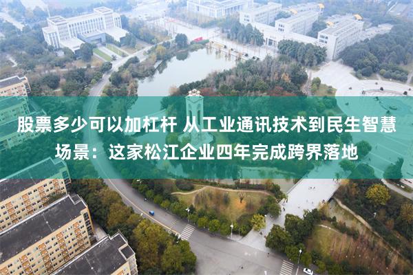 股票多少可以加杠杆 从工业通讯技术到民生智慧场景：这家松江企业四年完成跨界落地