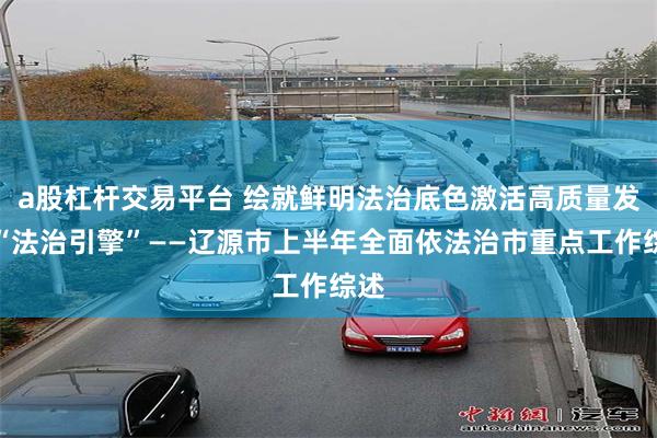 a股杠杆交易平台 绘就鲜明法治底色激活高质量发展“法治引擎”——辽源市上半年全面依法治市重点工作综述