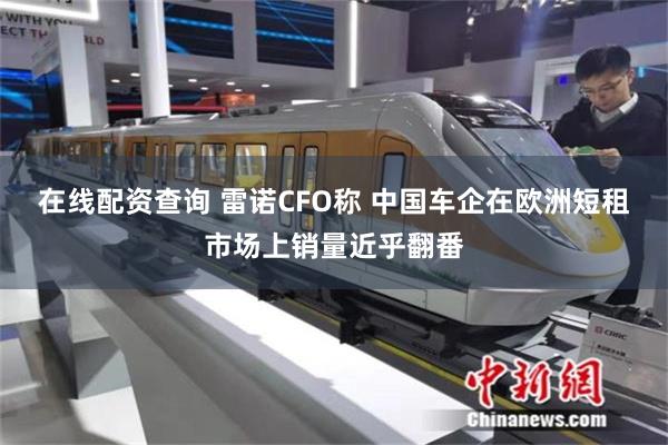 在线配资查询 雷诺CFO称 中国车企在欧洲短租市场上销量近乎翻番