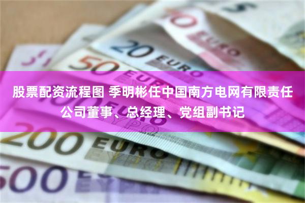 股票配资流程图 季明彬任中国南方电网有限责任公司董事、总经理、党组副书记