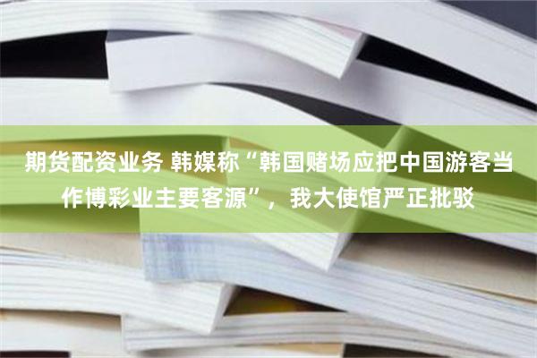 期货配资业务 韩媒称“韩国赌场应把中国游客当作博彩业主要客源”，我大使馆严正批驳