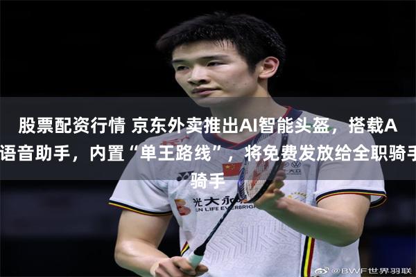 股票配资行情 京东外卖推出AI智能头盔，搭载AI语音助手，内置“单王路线”，将免费发放给全职骑手