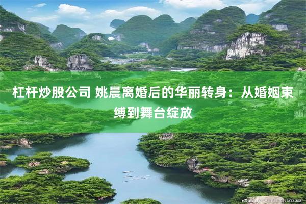 杠杆炒股公司 姚晨离婚后的华丽转身:从婚姻束缚到舞台绽放