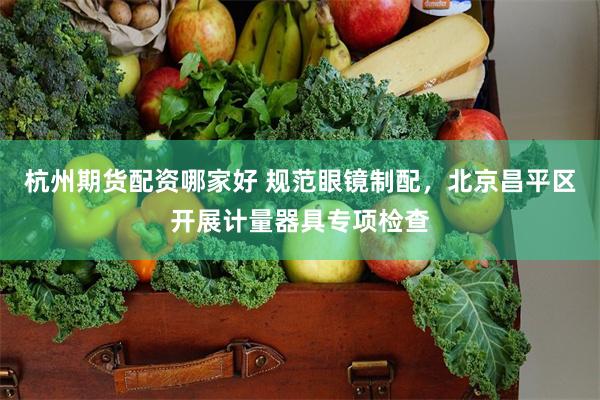 杭州期货配资哪家好 规范眼镜制配，北京昌平区开展计量器具专项检查