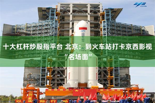 十大杠杆炒股指平台 北京：到火车站打卡京西影视“名场面”
