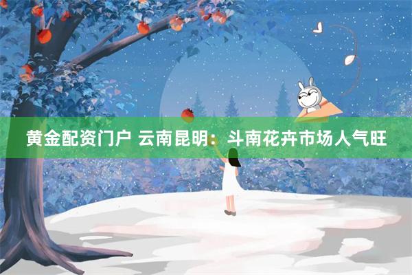 黄金配资门户 云南昆明：斗南花卉市场人气旺