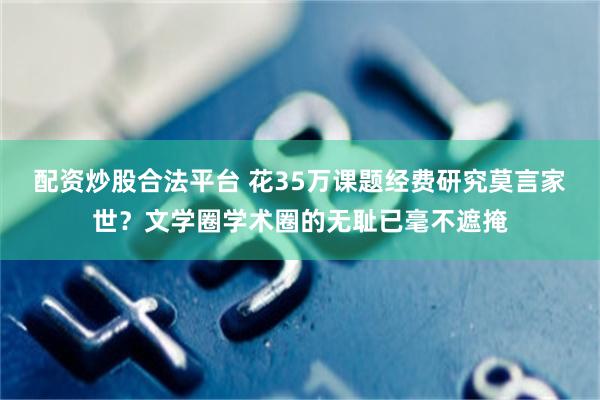 配资炒股合法平台 花35万课题经费研究莫言家世？文学圈学术圈的无耻已毫不遮掩