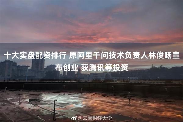 十大实盘配资排行 原阿里千问技术负责人林俊旸宣布创业 获腾讯等投资