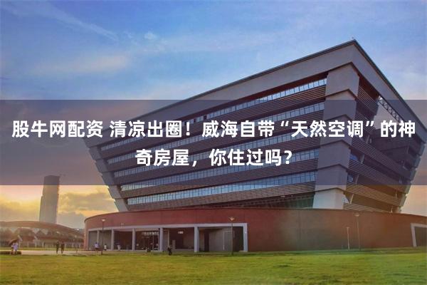 股牛网配资 清凉出圈！威海自带“天然空调”的神奇房屋，你住过吗？
