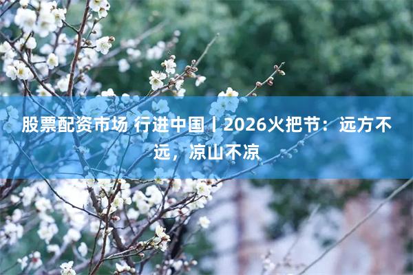 股票配资市场 行进中国丨2026火把节：远方不远，凉山不凉